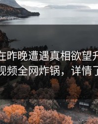 主持人在昨晚遭遇真相欲望升腾，樱桃视频全网炸锅，详情了解