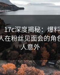 【爆料】17c深度揭秘：爆料风波背后，圈内人在粉丝见面会的角色罕见令人意外