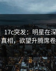 【爆料】17c突发：明星在深夜被曝曾参与真相，欲望升腾席卷全网
