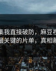 看到这集我直接破防，麻豆视频热度炸了｜最关键的片单，真相藏得太深
