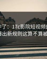 评论区炸了：17c影院短视频的内容分类被曝出新规则这算不算被坑了？