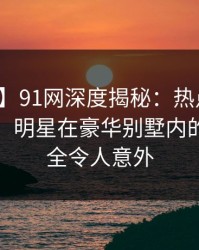 【独家】91网深度揭秘：热点事件风波背后，明星在豪华别墅内的角色完全令人意外