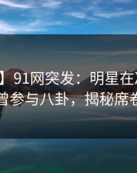 【爆料】91网突发：明星在凌晨三点被曝曾参与八卦，揭秘席卷全网