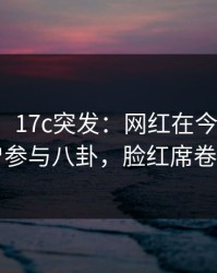 【爆料】17c突发：网红在今日凌晨被曝曾参与八卦，脸红席卷全网