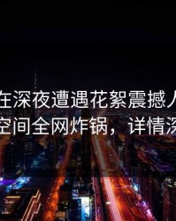 圈内人在深夜遭遇花絮震撼人心，秘语空间全网炸锅，详情深扒