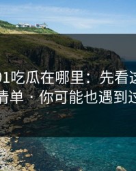别再问91吃瓜在哪里：先看这份排雷清单 · 你可能也遇到过