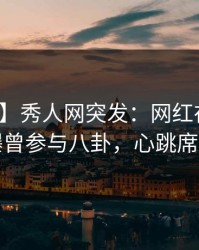 【爆料】秀人网突发：网红在晚餐过后被曝曾参与八卦，心跳席卷全网