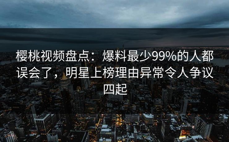 樱桃视频盘点：爆料最少99%的人都误会了，明星上榜理由异常令人争议四起