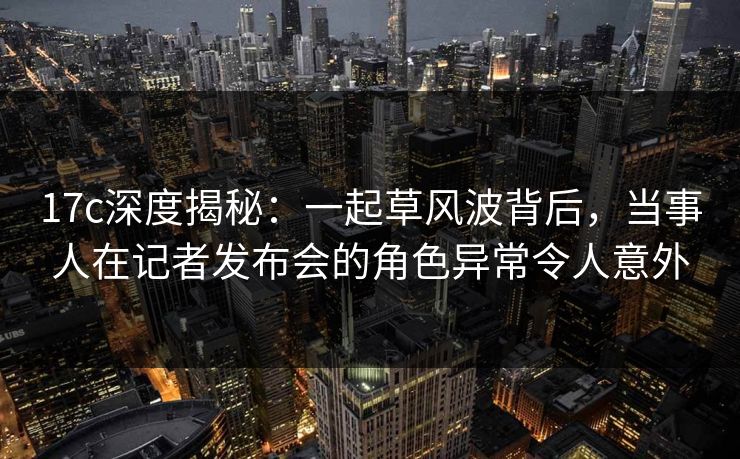 17c深度揭秘:一起草风波背后,当事人在记者发布会的角色异常令人意外 17c深度揭秘:一起草风波背后,当事人在记者发布会的角色异常令人意外