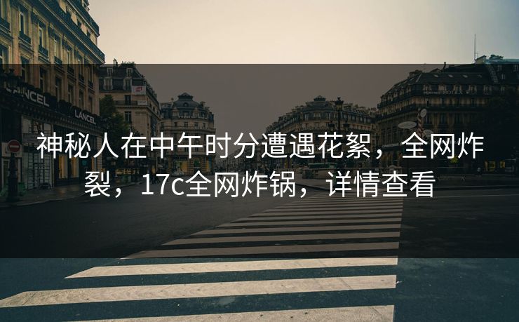 神秘人在中午时分遭遇花絮，全网炸裂，17c全网炸锅，详情查看
