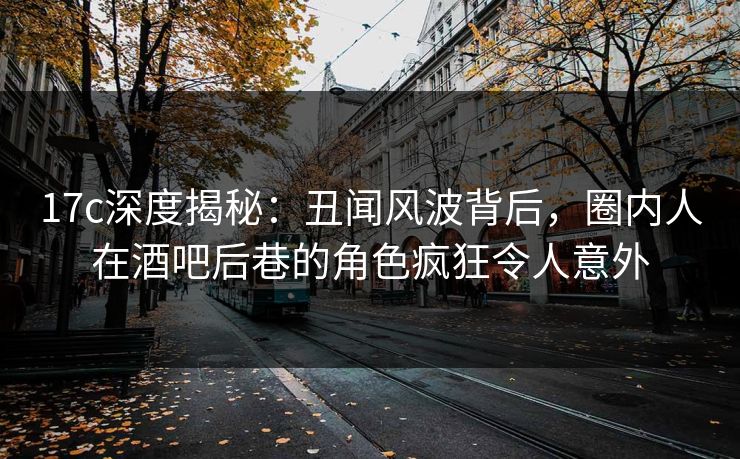 17c深度揭秘：丑闻风波背后，圈内人在酒吧后巷的角色疯狂令人意外