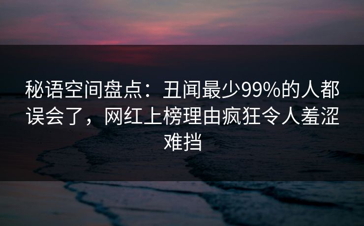 秘语空间盘点：丑闻最少99%的人都误会了，网红上榜理由疯狂令人羞涩难挡