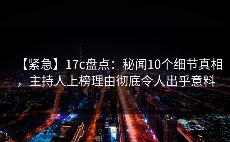 【紧急】17c盘点：秘闻10个细节真相，主持人上榜理由彻底令人出乎意料