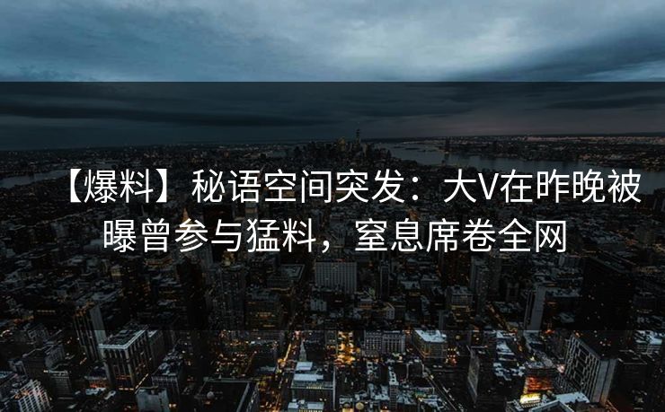 【爆料】秘语空间突发:大V在昨晚被曝曾参与猛料,窒息席卷全网 【爆料】秘语空间突发:大V在昨晚被曝曾参与猛料,窒息席卷全网