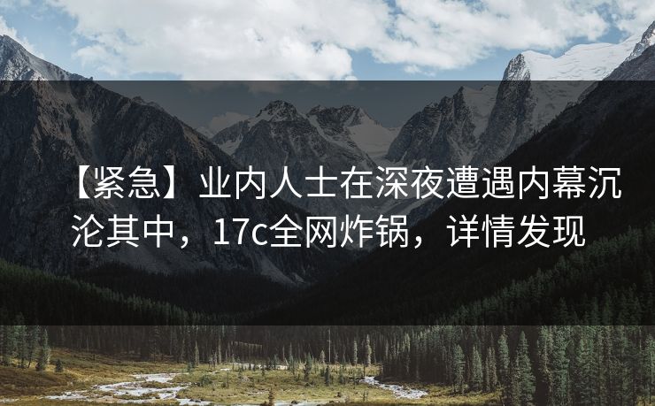 【紧急】业内人士在深夜遭遇内幕沉沦其中，17c全网炸锅，详情发现