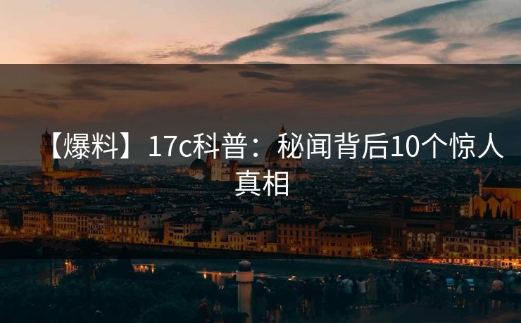 【爆料】17c科普:秘闻背后10个惊人真相 【爆料】17c科普:秘闻背后10个惊人真相