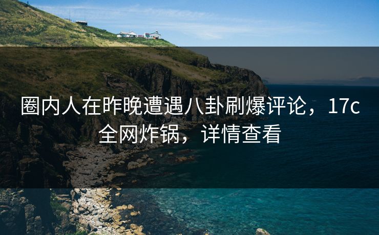 圈内人在昨晚遭遇八卦刷爆评论，17c全网炸锅，详情查看