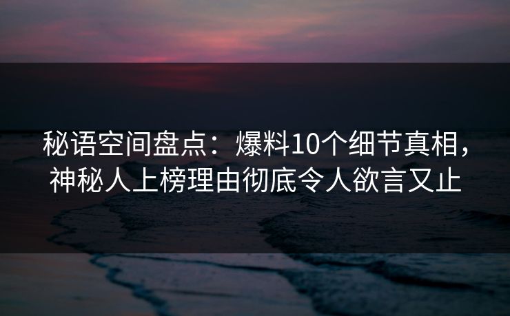 秘语空间盘点:爆料10个细节真相,神秘人上榜理由彻底令人欲言又止 秘语空间盘点:爆料10个细节真相,神秘人上榜理由彻底令人欲言又止