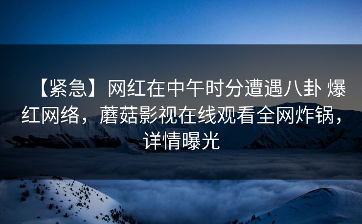 【紧急】网红在中午时分遭遇八卦 爆红网络,蘑菇影视在线观看全网炸锅,详情曝光 【紧急】网红在中午时分遭遇八卦 爆红网络,蘑菇影视在线观看全网炸锅,详情曝光