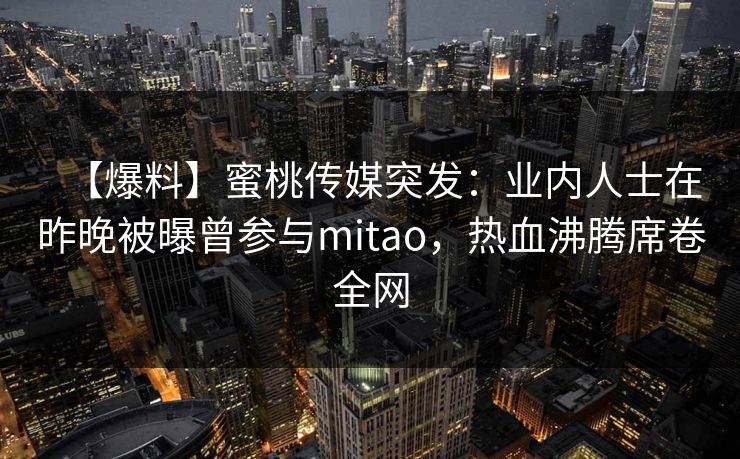 【爆料】蜜桃传媒突发:业内人士在昨晚被曝曾参与mitao,热血沸腾席卷全网 【爆料】蜜桃传媒突发:业内人士在昨晚被曝曾参与mitao,热血沸腾席卷全网