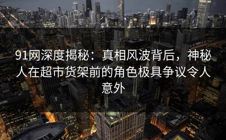 91网深度揭秘：真相风波背后，神秘人在超市货架前的角色极具争议令人意外