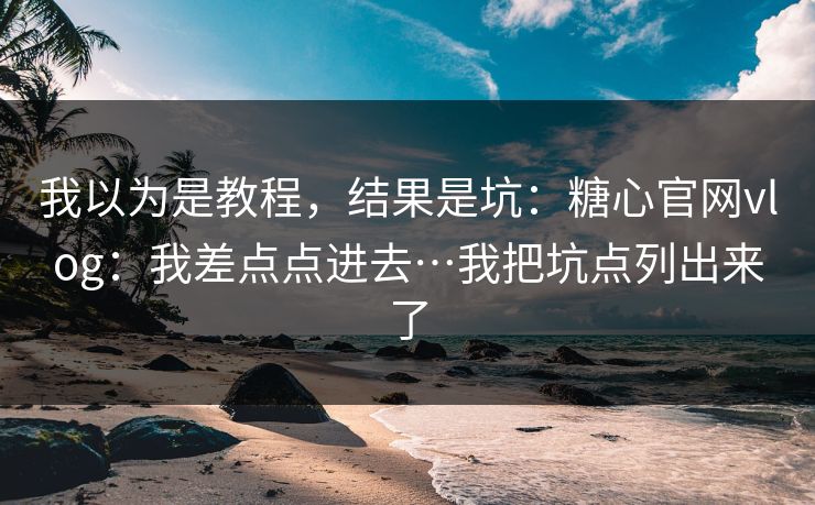 我以为是教程，结果是坑：糖心官网vlog：我差点点进去…我把坑点列出来了