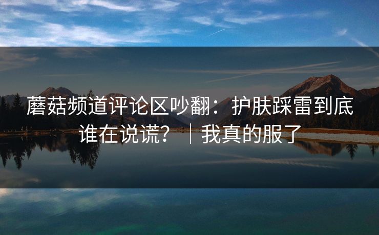 蘑菇频道评论区吵翻：护肤踩雷到底谁在说谎？｜我真的服了