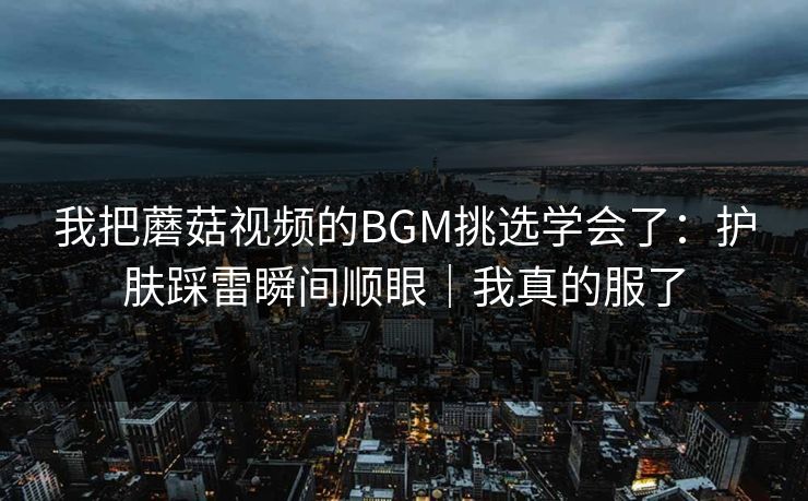 我把蘑菇视频的BGM挑选学会了:护肤踩雷瞬间顺眼|我真的服了 我把蘑菇视频的BGM挑选学会了:护肤踩雷瞬间顺眼|我真的服了