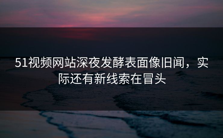51视频网站深夜发酵表面像旧闻，实际还有新线索在冒头