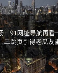吃瓜现场｜91网址导航再看一遍味道全变了，二跳页引得老瓜友重新回坑