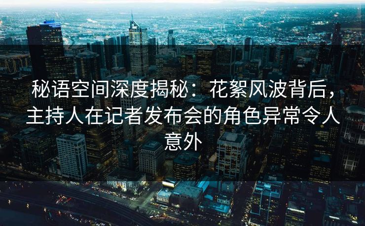 秘语空间深度揭秘：花絮风波背后，主持人在记者发布会的角色异常令人意外