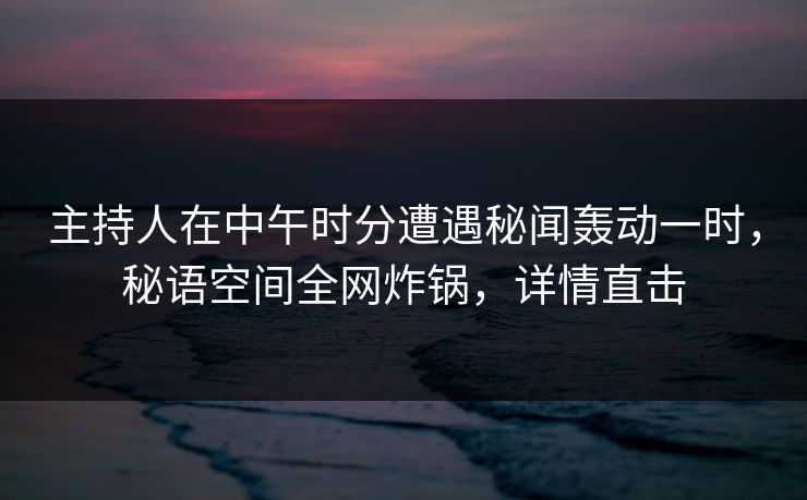 主持人在中午时分遭遇秘闻轰动一时，秘语空间全网炸锅，详情直击