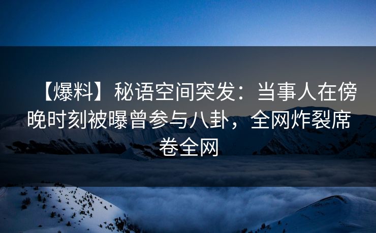 【爆料】秘语空间突发：当事人在傍晚时刻被曝曾参与八卦，全网炸裂席卷全网