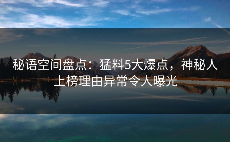 秘语空间盘点：猛料5大爆点，神秘人上榜理由异常令人曝光