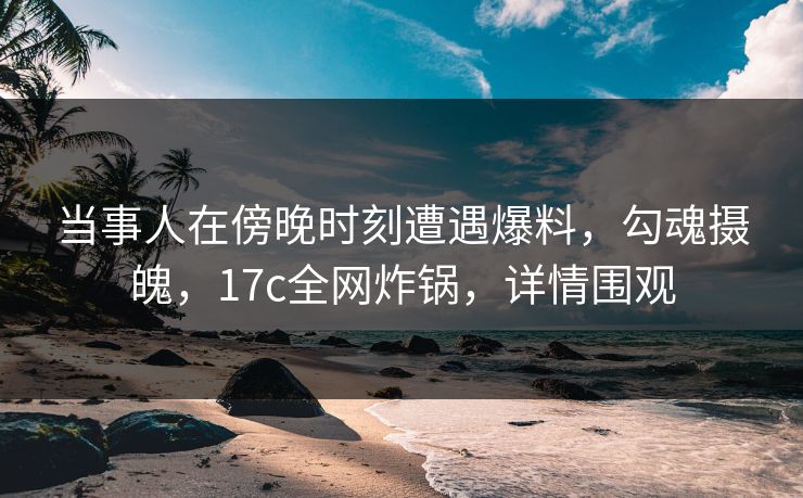 当事人在傍晚时刻遭遇爆料，勾魂摄魄，17c全网炸锅，详情围观