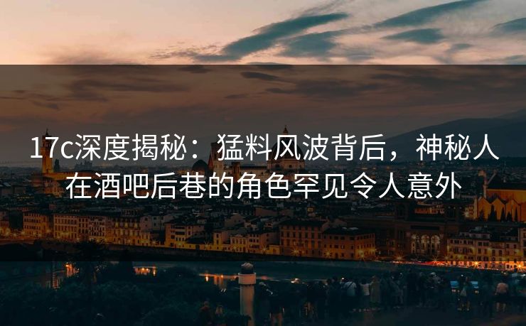 17c深度揭秘：猛料风波背后，神秘人在酒吧后巷的角色罕见令人意外