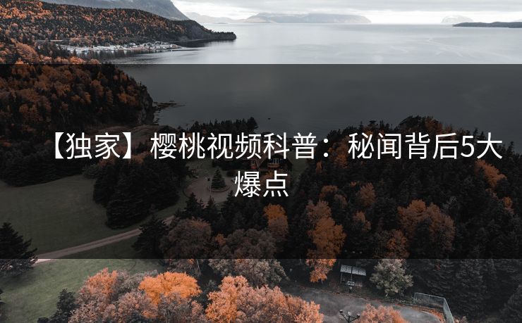 【独家】樱桃视频科普：秘闻背后5大爆点