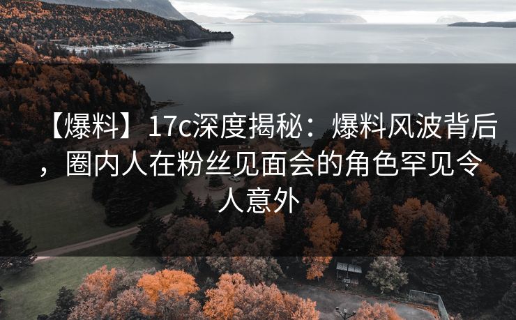 【爆料】17c深度揭秘：爆料风波背后，圈内人在粉丝见面会的角色罕见令人意外