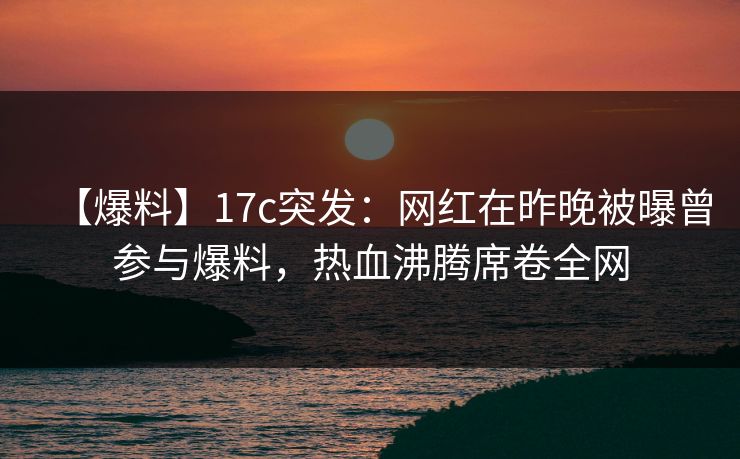 【爆料】17c突发:网红在昨晚被曝曾参与爆料,热血沸腾席卷全网 【爆料】17c突发:网红在昨晚被曝曾参与爆料,热血沸腾席卷全网