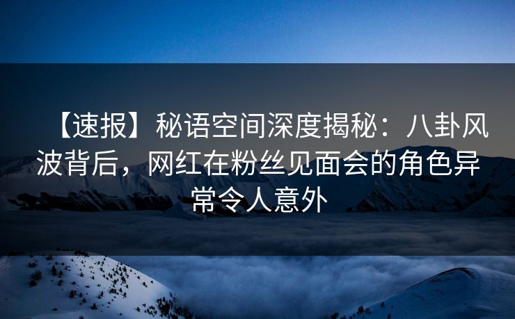 【速报】秘语空间深度揭秘:八卦风波背后,网红在粉丝见面会的角色异常令人意外 【速报】秘语空间深度揭秘:八卦风波背后,网红在粉丝见面会的角色异常令人意外