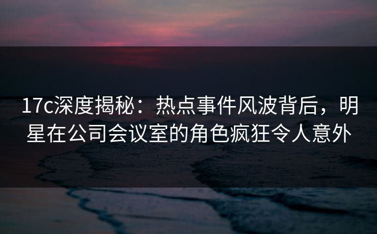 17c深度揭秘：热点事件风波背后，明星在公司会议室的角色疯狂令人意外