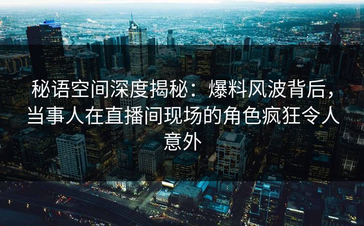 秘语空间深度揭秘：爆料风波背后，当事人在直播间现场的角色疯狂令人意外