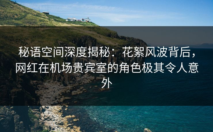 秘语空间深度揭秘：花絮风波背后，网红在机场贵宾室的角色极其令人意外