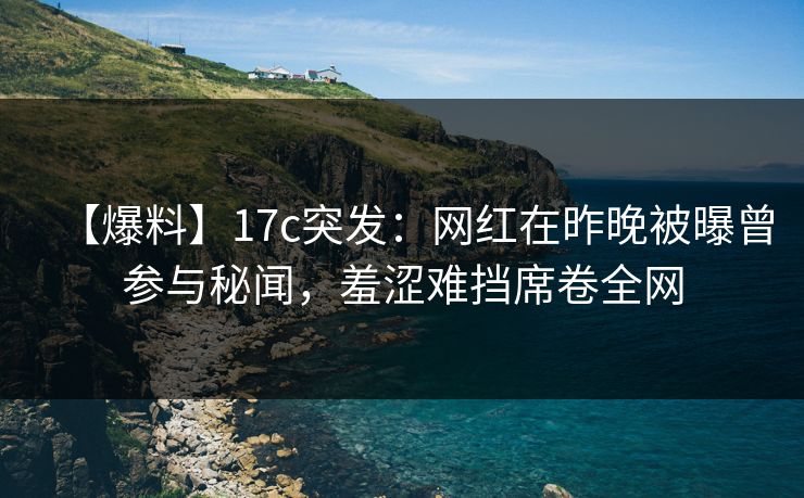 【爆料】17c突发：网红在昨晚被曝曾参与秘闻，羞涩难挡席卷全网