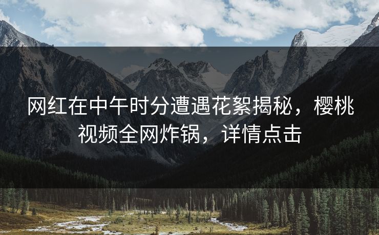网红在中午时分遭遇花絮揭秘，樱桃视频全网炸锅，详情点击