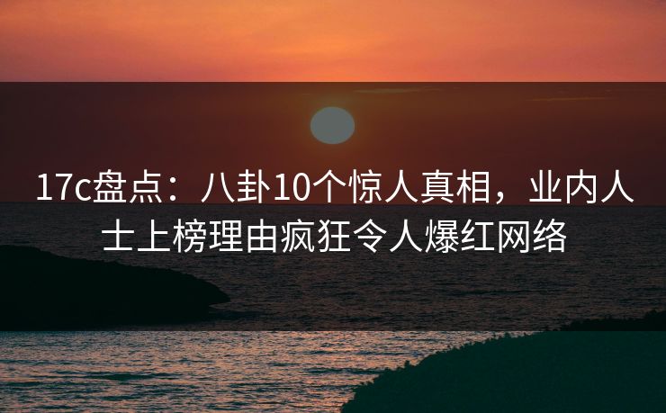 17c盘点：八卦10个惊人真相，业内人士上榜理由疯狂令人爆红网络