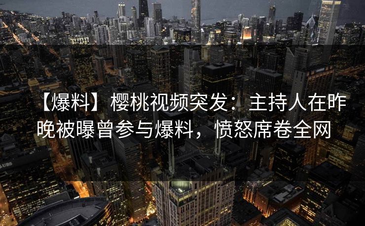 【爆料】樱桃视频突发：主持人在昨晚被曝曾参与爆料，愤怒席卷全网