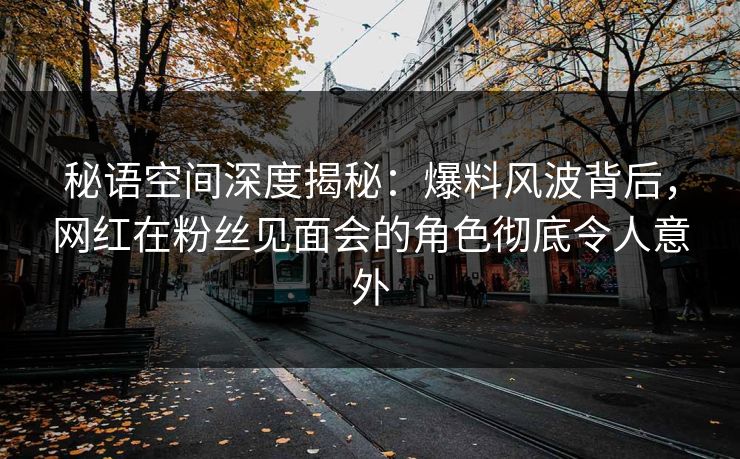 秘语空间深度揭秘：爆料风波背后，网红在粉丝见面会的角色彻底令人意外