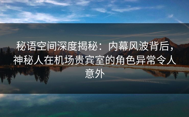 秘语空间深度揭秘:内幕风波背后,神秘人在机场贵宾室的角色异常令人意外 秘语空间深度揭秘:内幕风波背后,神秘人在机场贵宾室的角色异常令人意外