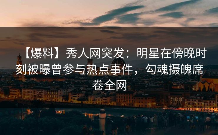 【爆料】秀人网突发：明星在傍晚时刻被曝曾参与热点事件，勾魂摄魄席卷全网